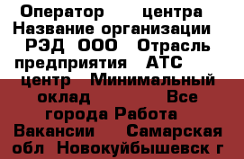 Оператор Call-центра › Название организации ­ РЭД, ООО › Отрасль предприятия ­ АТС, call-центр › Минимальный оклад ­ 45 000 - Все города Работа » Вакансии   . Самарская обл.,Новокуйбышевск г.